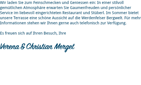 Wir laden Sie zum Feinschmecken und Geniessen ein: In einer stilvoll gemütlichen Atmosphäre erwarten Sie Gaumenfreuden und persönlicher Service im liebevoll eingerichteten Restaurant und Stüberl. Im Sommer bietet unsere Terrasse eine schöne Aussicht auf die Werdenfelser Bergwelt. Für mehr Informationen stehen wir Ihnen gerne auch telefonisch zur Verfügung. Es freuen sich auf Ihren Besuch, Ihre 
Verena & Christian Merget